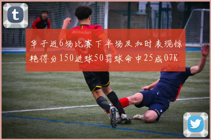 华子近6场比赛下半场及加时表现惊艳得分150进球50罚球命中25成07KB后首人