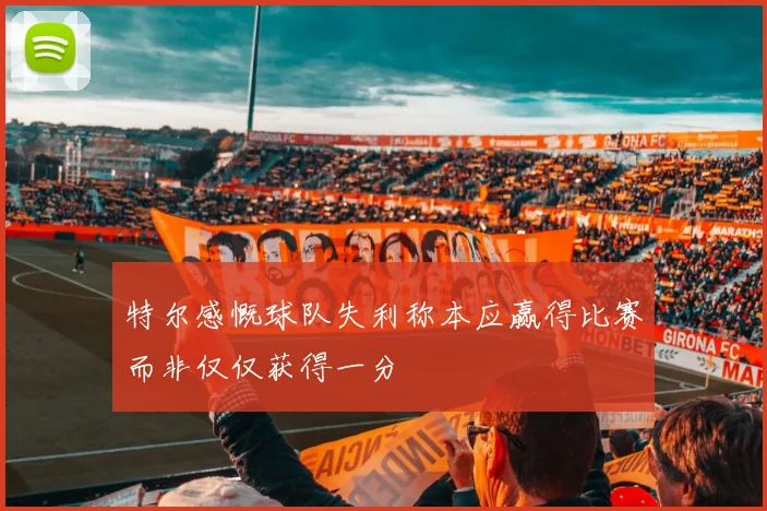 特尔感慨球队失利称本应赢得比赛而非仅仅获得一分
