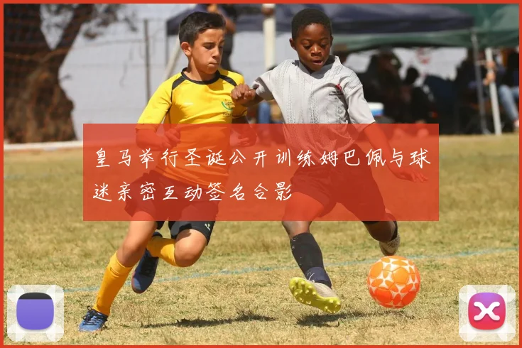 皇马举行圣诞公开训练姆巴佩与球迷亲密互动签名合影