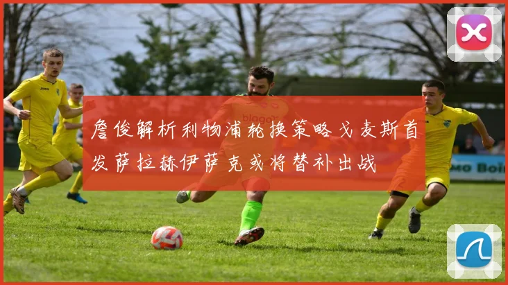 詹俊解析利物浦轮换策略戈麦斯首发萨拉赫伊萨克或将替补出战