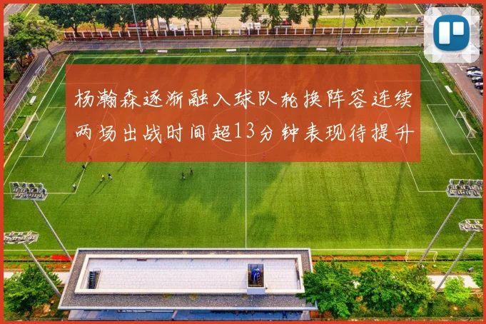 杨瀚森逐渐融入球队轮换阵容连续两场出战时间超13分钟表现待提升