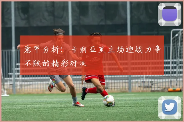 意甲分析：卡利亚里主场迎战力争不败的精彩对决