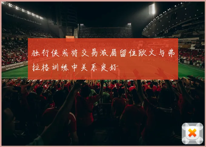独行侠或将交易浓眉留住欧文与弗拉格训练中关系良好