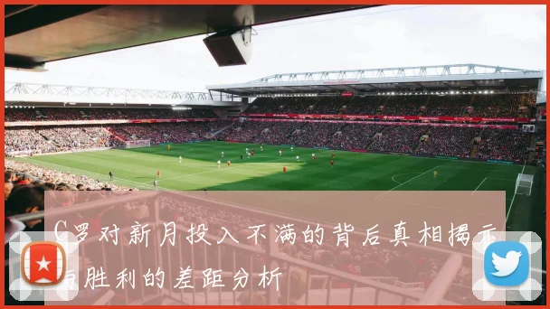 C罗对新月投入不满的背后真相揭示与胜利的差距分析