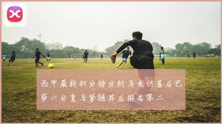 西甲最新积分榜分析马竞仍落后巴萨六分皇马紧随其后排名第二