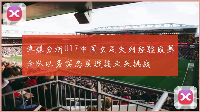 津媒分析U17中国女足失利经验鼓舞全队以务实态度迎接未来挑战