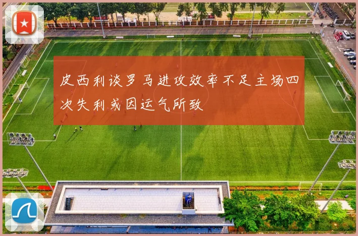 皮西利谈罗马进攻效率不足主场四次失利或因运气所致