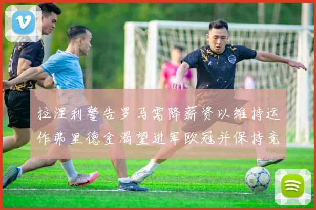 拉涅利警告罗马需降薪资以维持运作弗里德金渴望进军欧冠并保持竞争力