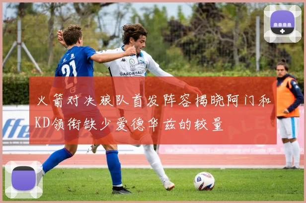 火箭对决狼队首发阵容揭晓阿门和KD领衔缺少爱德华兹的较量