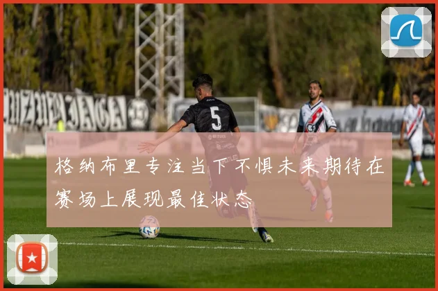 格纳布里专注当下不惧未来期待在赛场上展现最佳状态