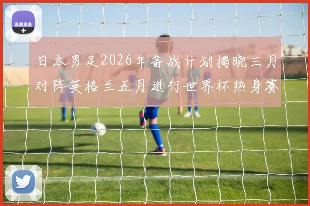 日本男足2026年备战计划揭晓三月对阵英格兰五月进行世界杯热身赛