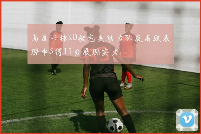 乌度卡称KD被包夹助力队友高效表现中5得11分展现实力