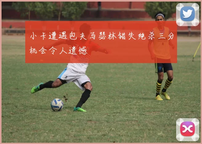 小卡遭遇包夹马瑟林错失绝杀三分机会令人遗憾