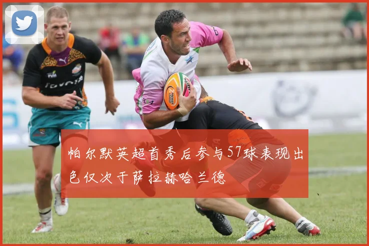 帕尔默英超首秀后参与57球表现出色仅次于萨拉赫哈兰德
