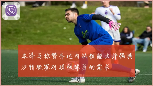 本泽马称赞齐达内执教能力并强调沙特联赛对顶级球员的需求