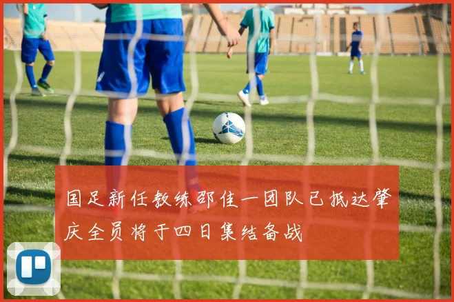 国足新任教练邵佳一团队已抵达肇庆全员将于四日集结备战