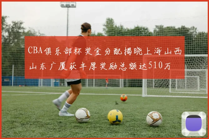 CBA俱乐部杯奖金分配揭晓上海山西山东广厦获丰厚奖励总额达510万