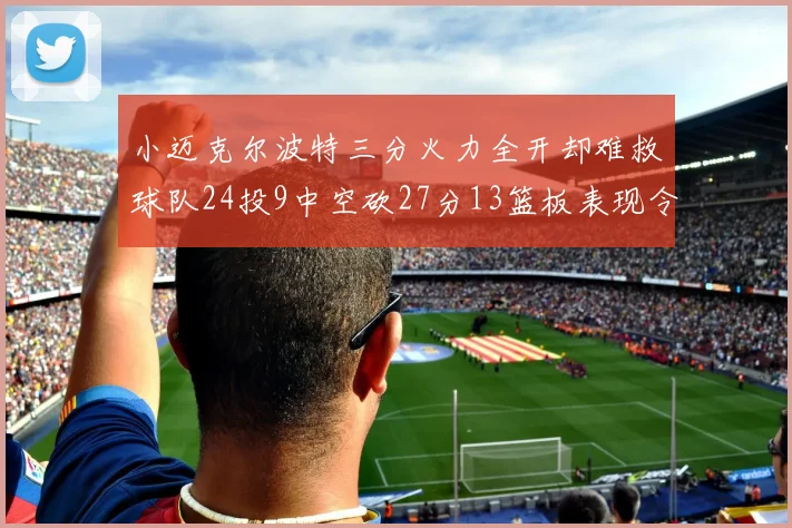 小迈克尔波特三分火力全开却难救球队24投9中空砍27分13篮板表现令人唏嘘