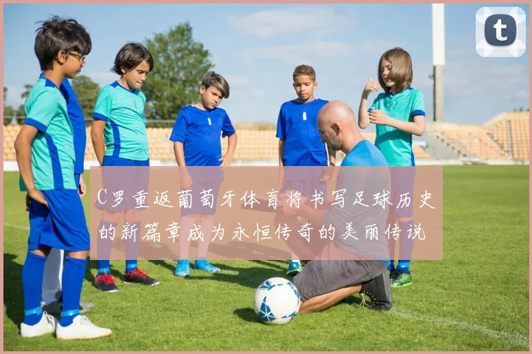 C罗重返葡萄牙体育将书写足球历史的新篇章成为永恒传奇的美丽传说