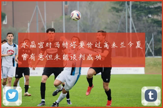 水晶宫对马特塔要价过高米兰今夏曾有意但未能谈判成功