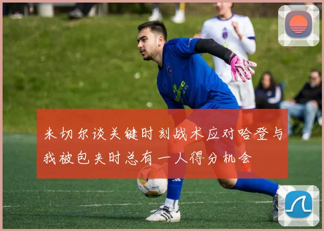 米切尔谈关键时刻战术应对哈登与我被包夹时总有一人得分机会