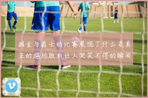 掘金与爵士的比赛展现了什么是真正的尴尬胜利让人哭笑不得的瞬间