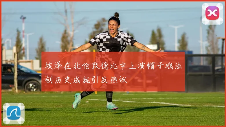 埃泽在北伦敦德比中上演帽子戏法创历史成就引发热议