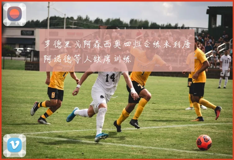 罗德里戈阿森西奥回归合练米利唐阿诺德等人缺席训练