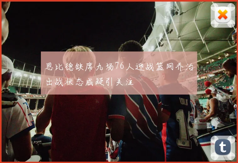 恩比德缺席九场76人迎战篮网乔治出战状态成疑引关注