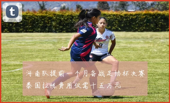 河南队提前一个月备战足协杯决赛泰国拉练费用仅需十五万元