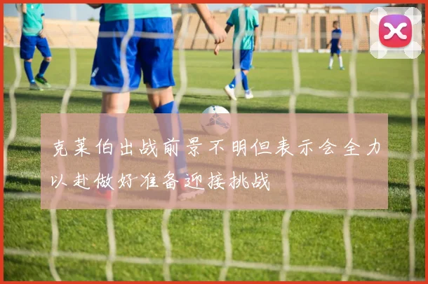 克莱伯出战前景不明但表示会全力以赴做好准备迎接挑战