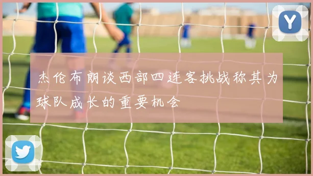 杰伦布朗谈西部四连客挑战称其为球队成长的重要机会