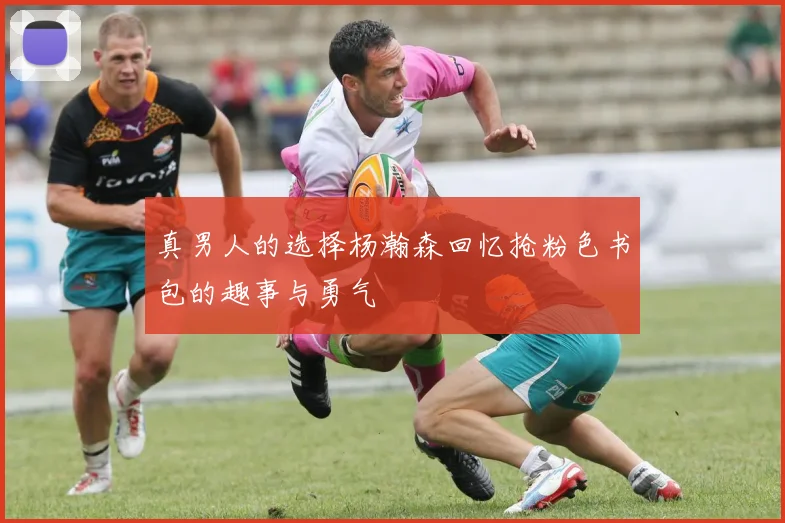 真男人的选择杨瀚森回忆抢粉色书包的趣事与勇气