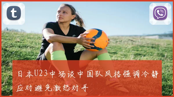 日本U23中场谈中国队风格强调冷静应对避免激怒对手