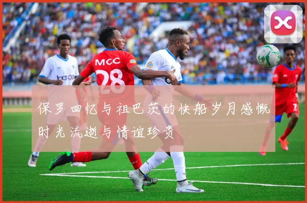 保罗回忆与祖巴茨的快船岁月感慨时光流逝与情谊珍贵