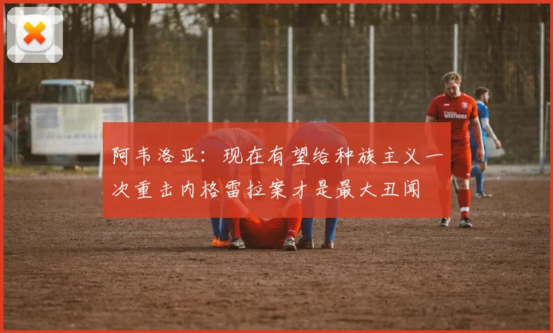 阿韦洛亚：现在有望给种族主义一次重击内格雷拉案才是最大丑闻