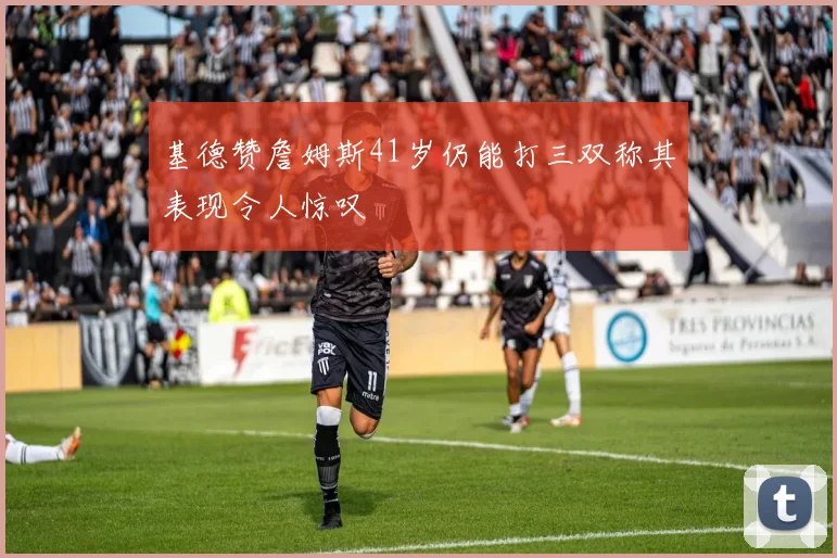 基德赞詹姆斯41岁仍能打三双称其表现令人惊叹