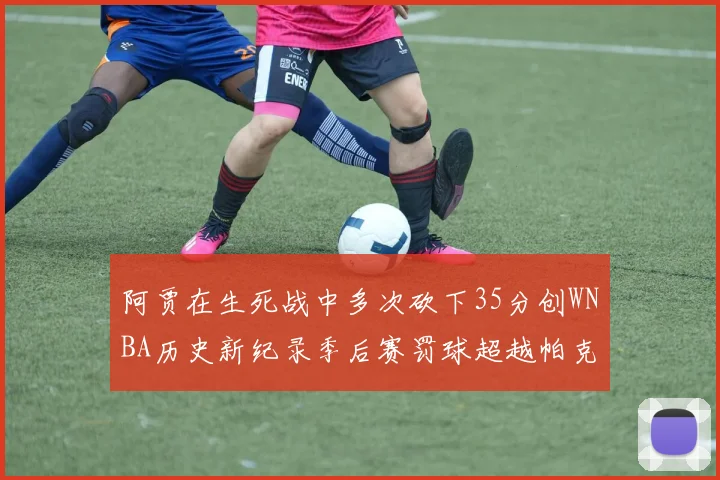 阿贾在生死战中多次砍下35分创WNBA历史新纪录季后赛罚球超越帕克荣登第五位