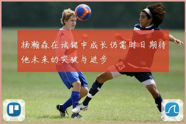 杨瀚森在试错中成长仍需时日期待他未来的突破与进步