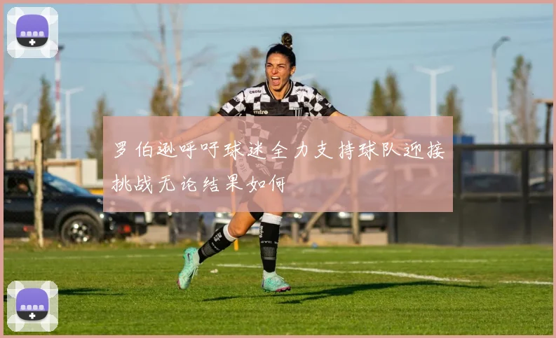罗伯逊呼吁球迷全力支持球队迎接挑战无论结果如何