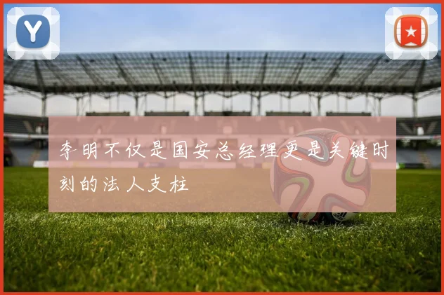李明不仅是国安总经理更是关键时刻的法人支柱